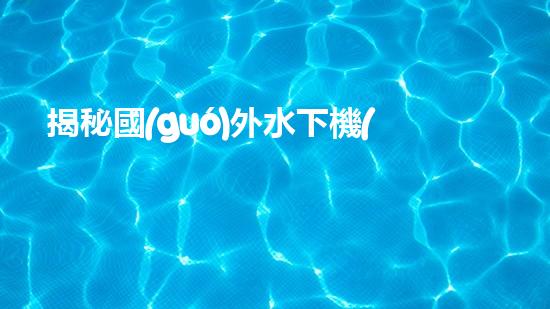 揭秘國(guó)外水下機(jī)器人巨頭：誰(shuí)將問(wèn)鼎全球領(lǐng)先？